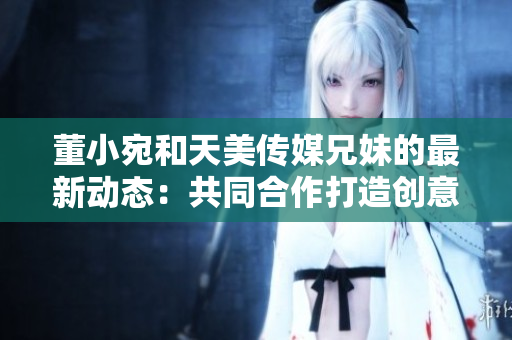 董小宛和天美传媒兄妹的最新动态：共同合作打造创意媒体项目