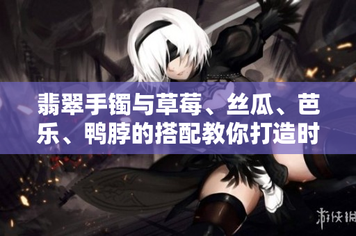 翡翠手镯与草莓、丝瓜、芭乐、鸭脖的搭配教你打造时尚穿搭