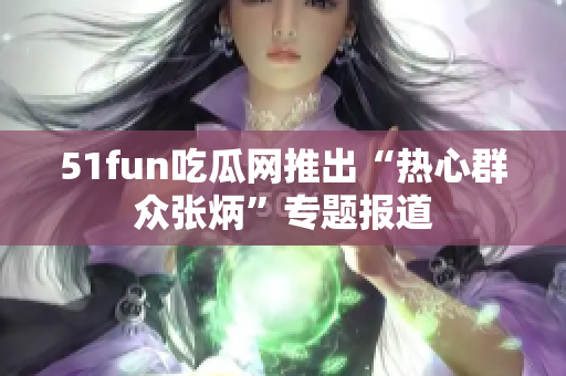51fun吃瓜网推出“热心群众张炳”专题报道