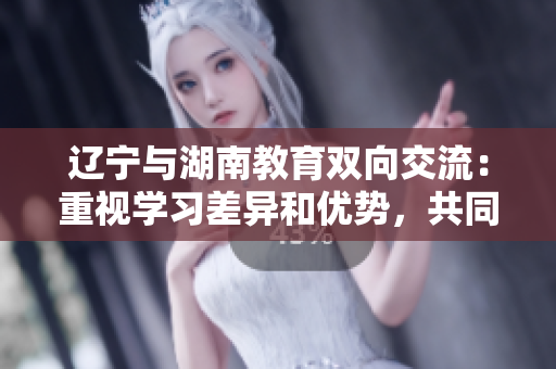 辽宁与湖南教育双向交流：重视学习差异和优势，共同促进教育发展