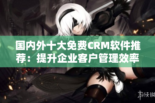 国内外十大免费CRM软件推荐：提升企业客户管理效率的最佳选择