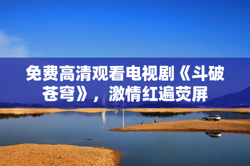 免费高清观看电视剧《斗破苍穹》，激情红遍荧屏