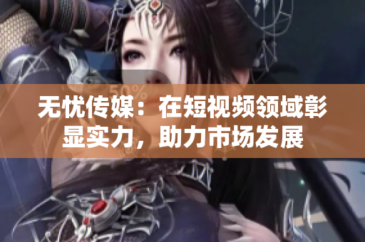 无忧传媒：在短视频领域彰显实力，助力市场发展