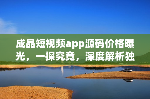 成品短视频app源码价格曝光，一探究竟，深度解析独家定制App成本