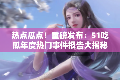 热点瓜点！重磅发布：51吃瓜年度热门事件报告大揭秘 