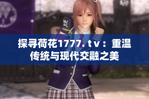探寻荷花1777. tⅴ：重温传统与现代交融之美