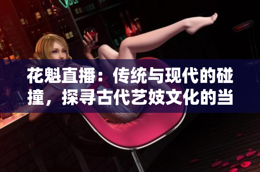 花魁直播：传统与现代的碰撞，探寻古代艺妓文化的当代表达