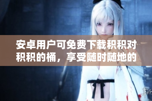 安卓用户可免费下载积积对积积的桶，享受随时随地的便捷体验