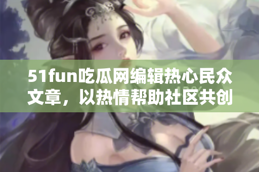 51fun吃瓜网编辑热心民众文章，以热情帮助社区共创新成就