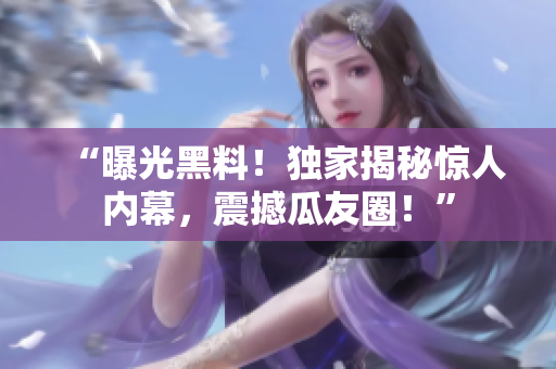 “曝光黑料！独家揭秘惊人内幕，震撼瓜友圈！”