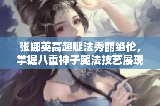 张娜英高超腿法秀丽绝伦，掌握八重神子腿法技艺展现出色