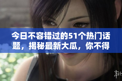 今日不容错过的51个热门话题，揭秘最新大瓜，你不得不知的独家细节!