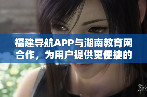 福建导航APP与湖南教育网合作，为用户提供更便捷的教育信息服务