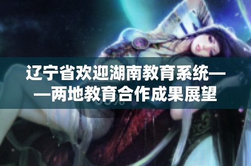 辽宁省欢迎湖南教育系统——两地教育合作成果展望