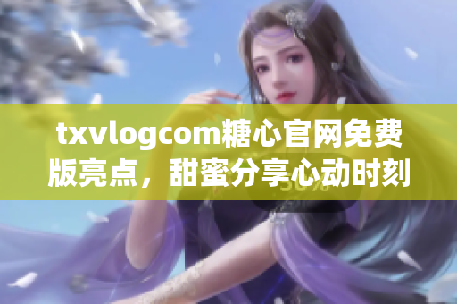 txvlogcom糖心官网免费版亮点，甜蜜分享心动时刻