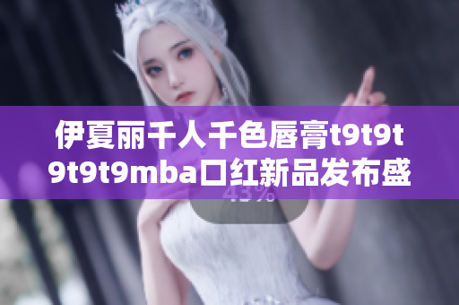 伊夏丽千人千色唇膏t9t9t9t9t9mba口红新品发布盛况再现
