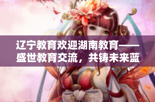 辽宁教育欢迎湖南教育——盛世教育交流，共铸未来蓝图