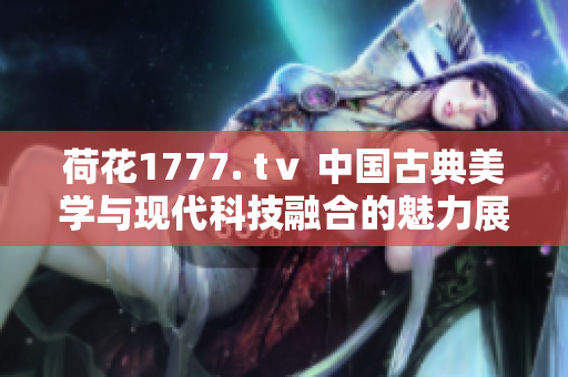 荷花1777. tⅴ 中国古典美学与现代科技融合的魅力展示