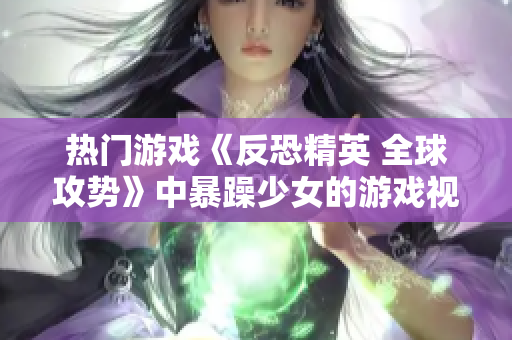 热门游戏《反恐精英 全球攻势》中暴躁少女的游戏视频：一段精彩不容错过的实拍游戏实况展示
