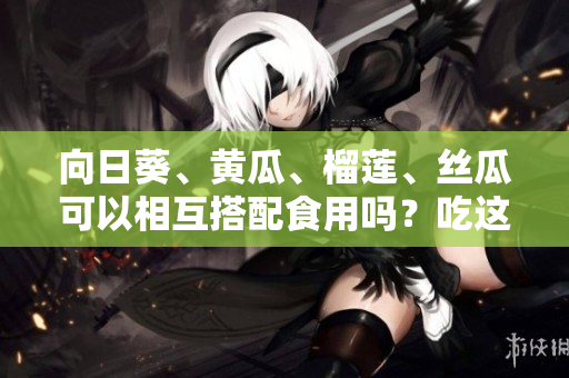 向日葵、黄瓜、榴莲、丝瓜可以相互搭配食用吗？吃这些蔬果有何益处？