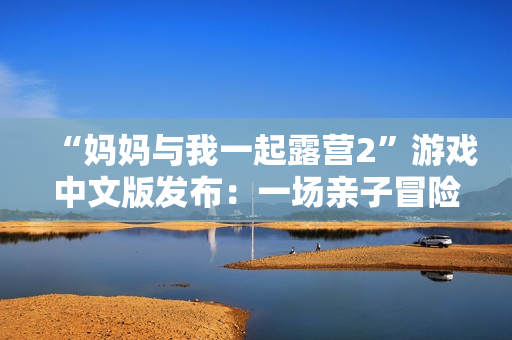 “妈妈与我一起露营2”游戏中文版发布：一场亲子冒险之旅即将开启
