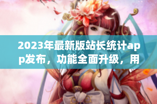 2023年最新版站长统计app发布，功能全面升级，用户体验大幅提升