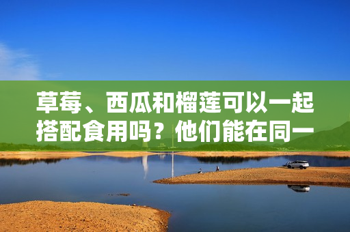 草莓、西瓜和榴莲可以一起搭配食用吗？他们能在同一餐饮食中健康地组合吗？