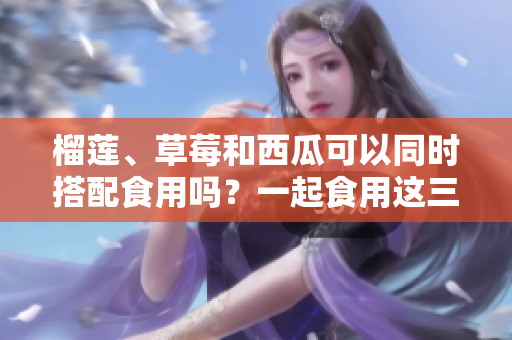 榴莲、草莓和西瓜可以同时搭配食用吗？一起食用这三种水果有什么效果呢？