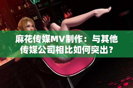 麻花传媒MV制作：与其他传媒公司相比如何突出？