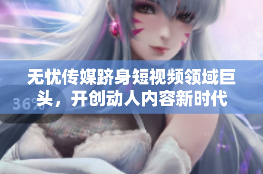 无忧传媒跻身短视频领域巨头，开创动人内容新时代