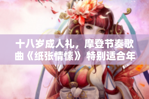 十八岁成人礼，摩登节奏歌曲《纸张情愫》 特别适合年轻的成年人们共同欣赏