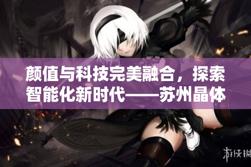 颜值与科技完美融合，探索智能化新时代——苏州晶体，打造极具竞争力的晶体产品 