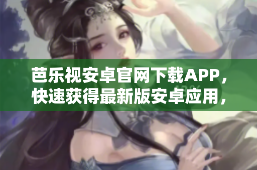 芭乐视安卓官网下载APP，快速获得最新版安卓应用，畅享高清视频与精彩节目
