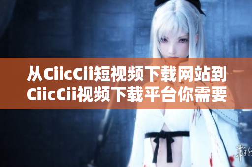 从CiicCii短视频下载网站到CiicCii视频下载平台你需要知道的所有信息