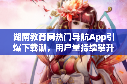 湖南教育网热门导航App引爆下载潮，用户量持续攀升