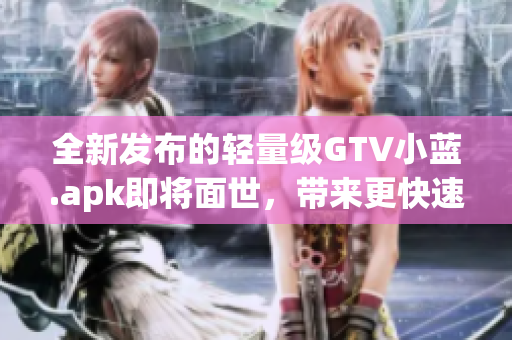 全新发布的轻量级GTV小蓝.apk即将面世，带来更快速的使用体验