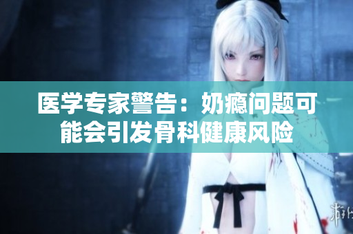 医学专家警告：奶瘾问题可能会引发骨科健康风险