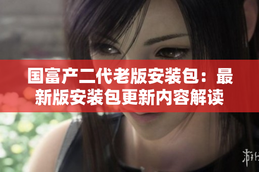 国富产二代老版安装包：最新版安装包更新内容解读