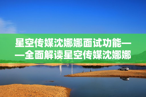 星空传媒沈娜娜面试功能——全面解读星空传媒沈娜娜面试功能，带你揭秘面试技巧