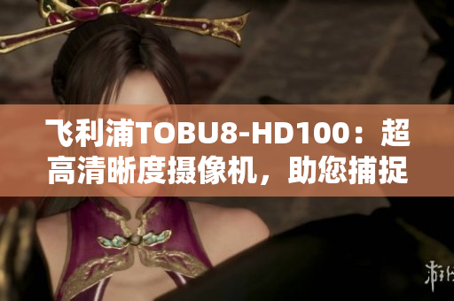 飞利浦TOBU8-HD100：超高清晰度摄像机，助您捕捉细节与精彩瞬间