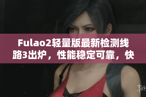 Fulao2轻量版最新检测线路3出炉，性能稳定可靠，快来体验吧