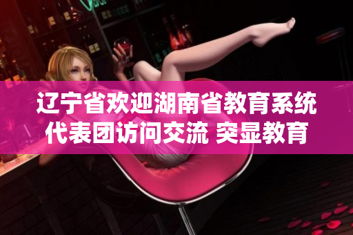 辽宁省欢迎湖南省教育系统代表团访问交流 突显教育合作成果