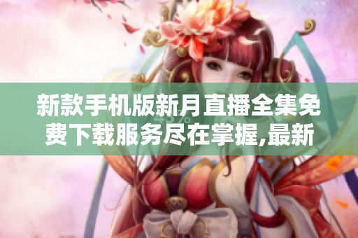 新款手机版新月直播全集免费下载服务尽在掌握,最新最全的内容一网打尽,尽享精彩节目。