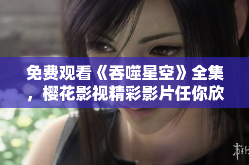 免费观看《吞噬星空》全集，樱花影视精彩影片任你欣赏