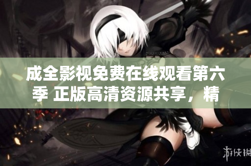 成全影视免费在线观看第六季 正版高清资源共享，精彩剧集随时追看