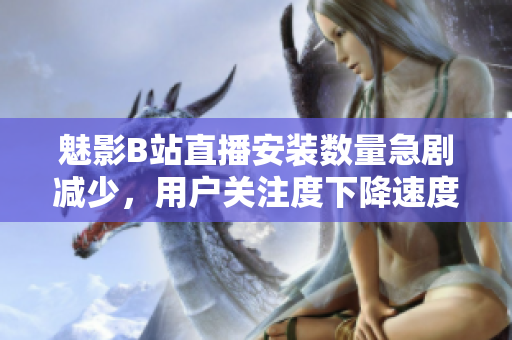 魅影B站直播安装数量急剧减少，用户关注度下降速度逐步放缓