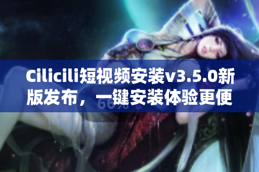 Cilicili短视频安装v3.5.0新版发布，一键安装体验更便捷