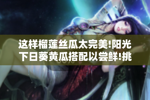 这样榴莲丝瓜太完美!阳光下日葵黄瓜搭配以尝鲜!挑拣美味与营养共存相得益彰!