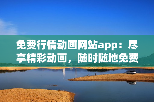 免费行情动画网站app：尽享精彩动画，随时随地免费观看