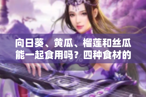 向日葵、黄瓜、榴莲和丝瓜能一起食用吗？四种食材的搭配是否安全健康？